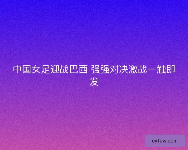 中国女足迎战巴西 强强对决激战一触即发