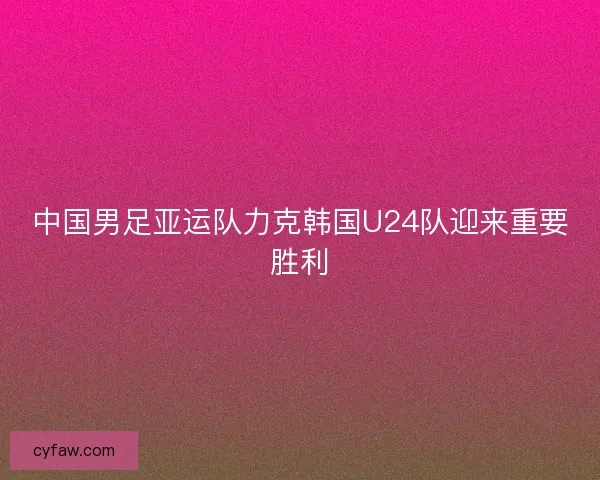中国男足亚运队力克韩国U24队迎来重要胜利