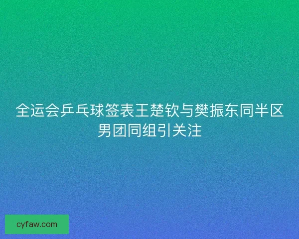 全运会乒乓球签表王楚钦与樊振东同半区男团同组引关注